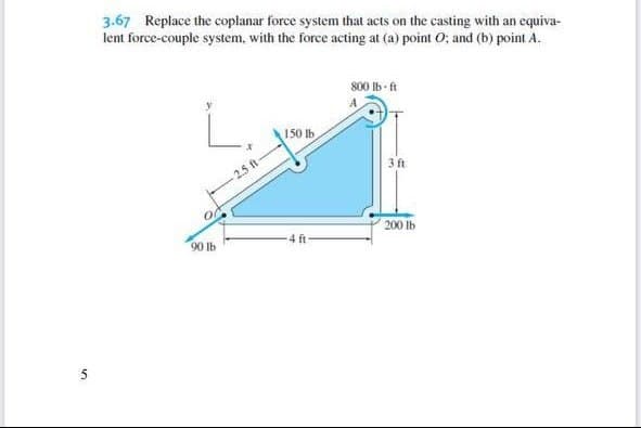 5
3.67 Replace the coplanar force system that acts on the casting with an equiva-
lent force-couple system, with the force acting at (a) point O: and (b) point A.
90 lb
2.5 ft
150 lb
800 lb-ft
3 ft
200 lb