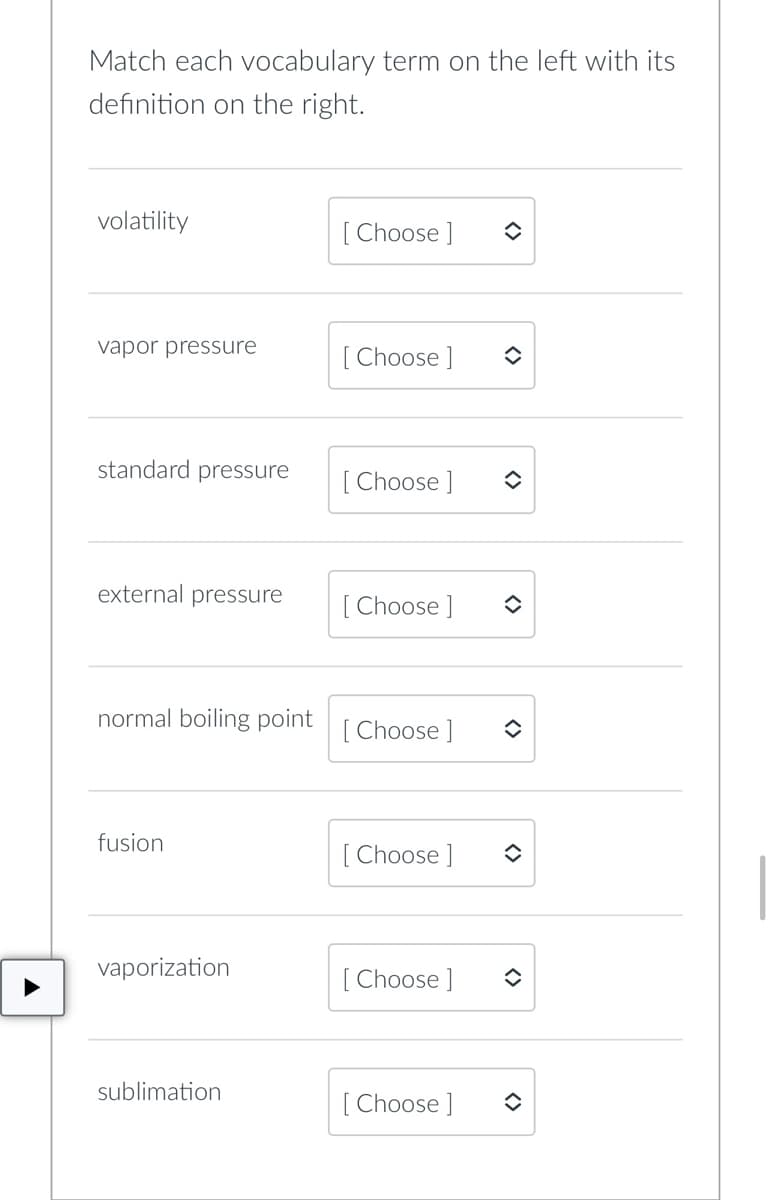 Match each vocabulary term on the left with its
definition on the right.
volatility
[Choose ] î
vapor pressure
[Choose ]
standard pressure
[Choose ]
external pressure
[Choose ]
normal boiling point [Choose ]
fusion
[Choose ]
vaporization
[Choose ]
sublimation
[Choose ]
<>
<>
()
✪
<>