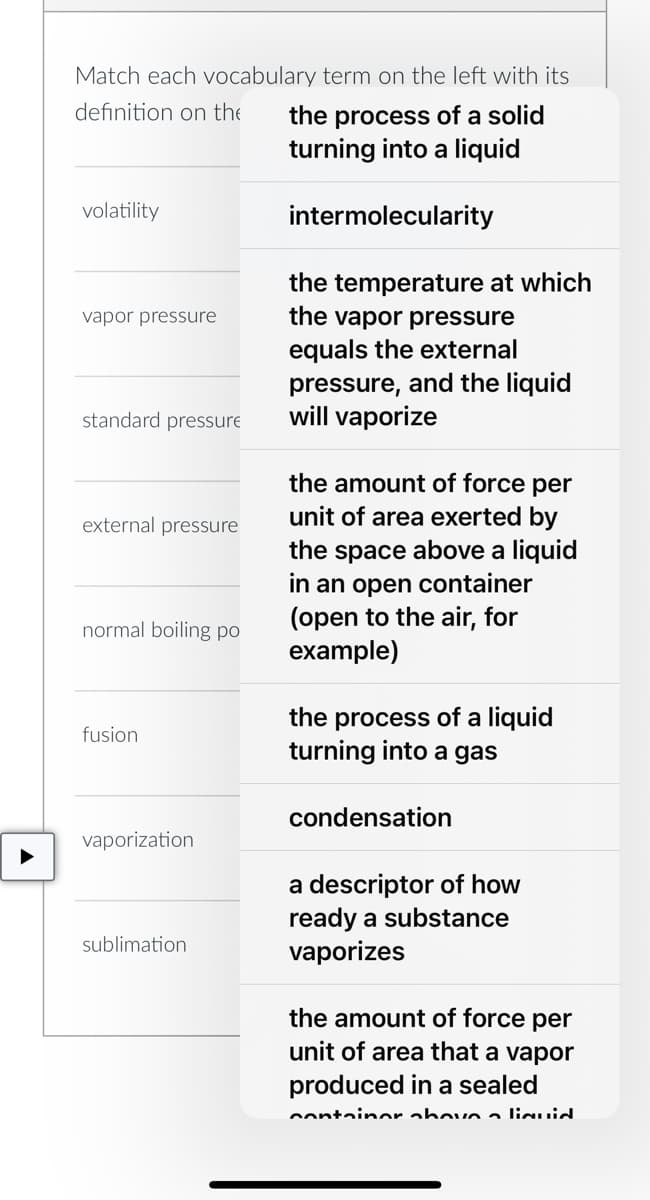 Match each vocabulary term on the left with its
definition on the
the process of a solid
turning into a liquid
volatility
intermolecularity
vapor pressure
the temperature at which
the vapor pressure
equals the external
pressure, and the liquid
standard pressure
will vaporize
external pressure
the amount of force per
unit of area exerted by
the space above a liquid
in an open container
(open to the air, for
example)
normal boiling po
fusion
the process of a liquid
turning into a gas
condensation
vaporization
a descriptor of how
ready a substance
vaporizes
sublimation
the amount of force per
unit of area that a vapor
produced in a sealed
container above aliquid