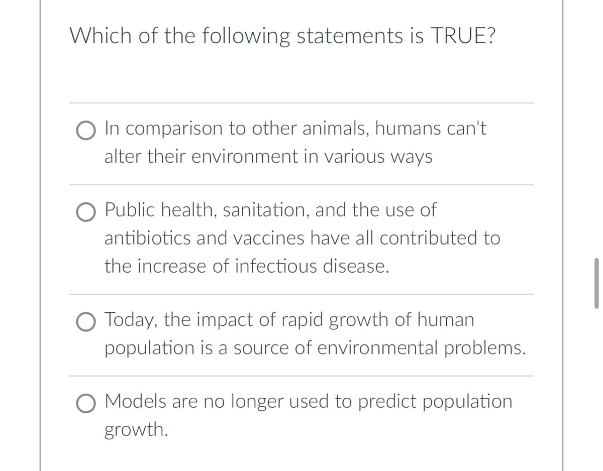 Which of the following statements is TRUE?
O In comparison to other animals, humans can't.
alter their environment in various ways
O Public health, sanitation, and the use of
antibiotics and vaccines have all contributed to
the increase of infectious disease.
O Today, the impact of rapid growth of human
population is a source of environmental problems.
O Models are no longer used to predict population
growth.