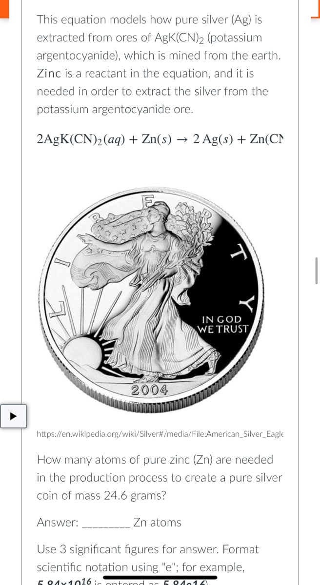 This equation models how pure silver (Ag) is
extracted from ores of AgK(CN)2 (potassium
argentocyanide), which is mined from the earth.
Zinc is a reactant in the equation, and it is
needed in order to extract the silver from the
potassium argentocyanide ore.
2AgK(CN)₂ (aq) + Zn(s) → 2 Ag(s) + Zn(CN
IN GOD
WE TRUST
2004
https://en.wikipedia.org/wiki/Silver#/media/File:American_Silver_Eagle
How many atoms of pure zinc (Zn) are needed
in the production process to create a pure silver
coin of mass 24.6 grams?
Answer:
Zn atoms
Use 3 significant figures for answer. Format
scientific notation using "e"; for example,
5 81x1016 i
21016)