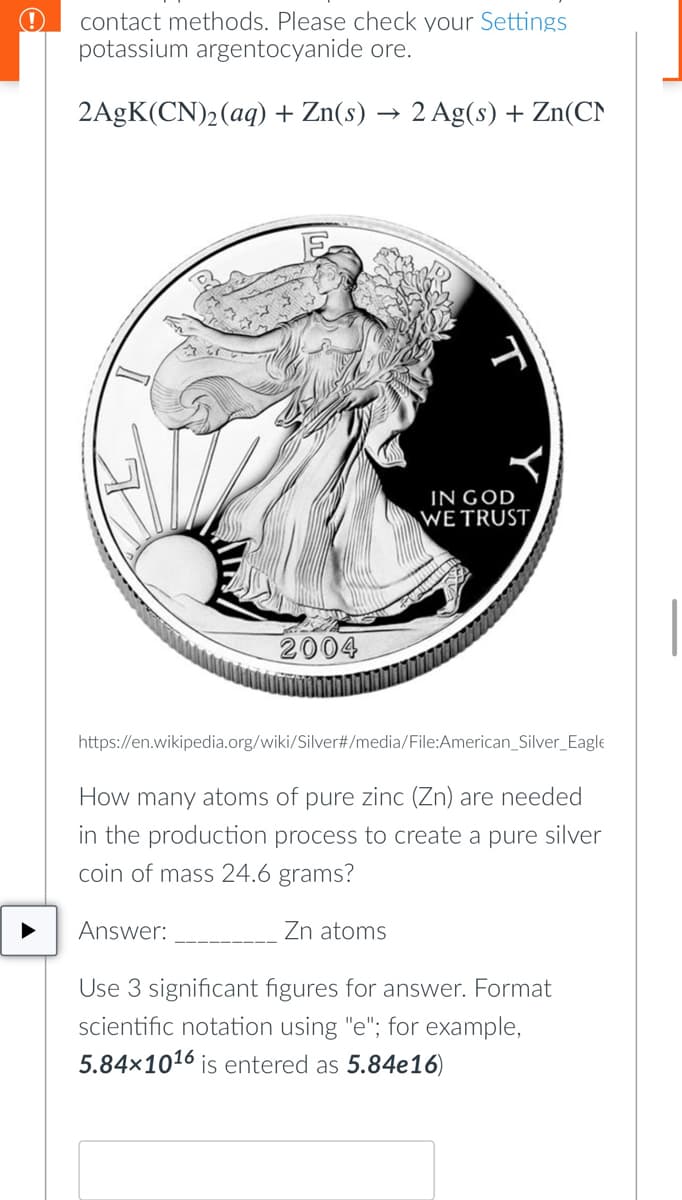 contact methods. Please check your Settings
potassium argentocyanide ore.
2AgK(CN)₂(aq) + Zn(s) 2 Ag(s) + Zn(CN
IN GOD
WE TRUST
2004
https://en.wikipedia.org/wiki/Silver#/media/File:American Silver Eagle
How many atoms of pure zinc (Zn) are needed
in the production process to create a pure silver
coin of mass 24.6 grams?
Answer:
Zn atoms
Use 3 significant figures for answer. Format
scientific notation using "e"; for example,
5.84x1016 is entered as 5.84e16)