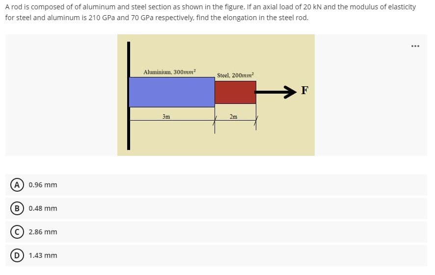 A rod is composed of of aluminum and steel section as shown in the figure. If an axial load of 20 kN and the modulus of elasticity
for steel and aluminum is 210 GPa and 70 GPa respectively, find the elongation in the steel rod.
Aluminium, 300mm?
Steel, 200mm
F
3m
2m
A 0.96 mm
B 0.48 mm
2.86 mm
D 1.43 mm
