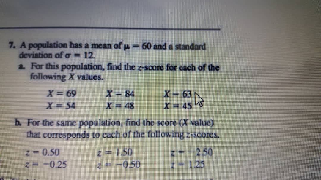 7. A population has a mean of p = 60 and a standard
deviation of a 12.
2. For this population, find the z-score for cach of the
following X values.
X= 69
X 84
X- 631
X 45
X-54
X= 48
b. For the same population, find the score (X value)
that corresponds to cach of the following z-scores.
z 0.50
N -0.25
z=-2,50
2=1,25
1.50
-0.50
