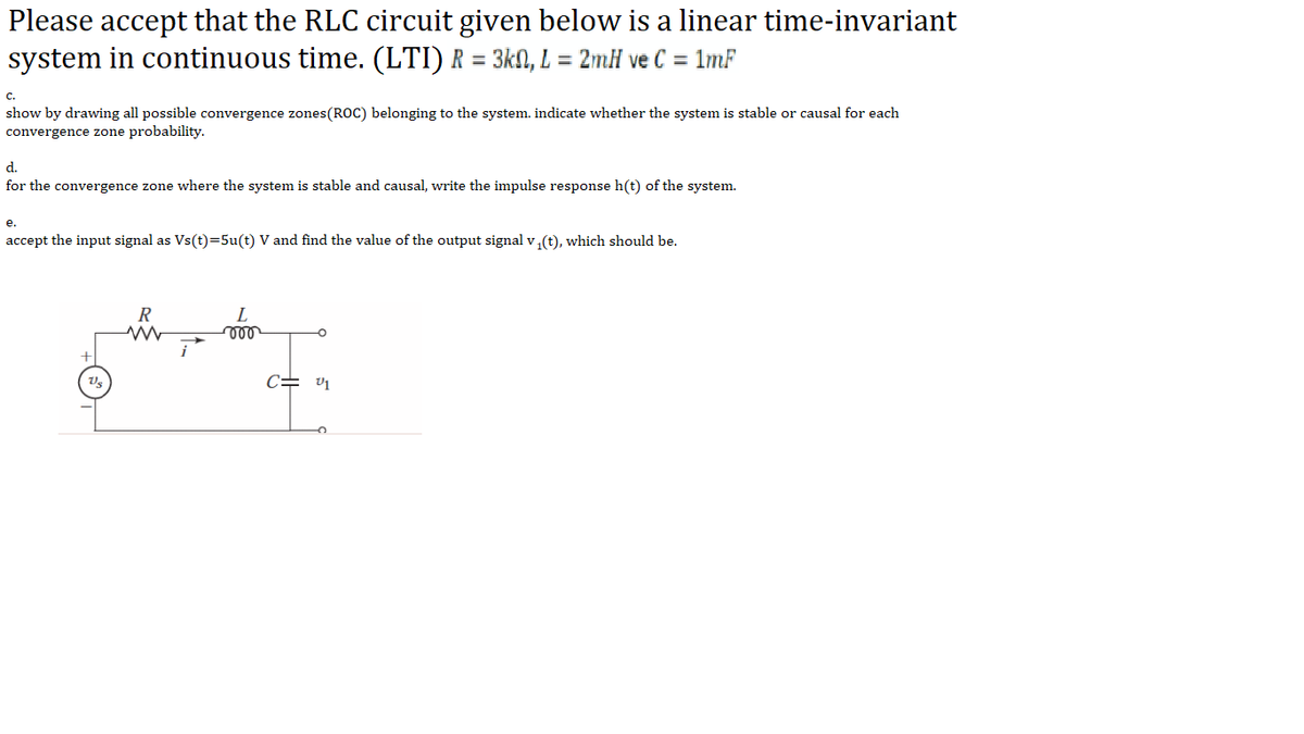 Please accept that the RLC circuit given below is a linear time-invariant
system in continuous time. (LTI) R = 3kN, L = 2mH ve C = 1mF
с.
show by drawing all possible convergence zones(ROC) belonging to the system. indicate whether the system is stable or causal for each
convergence zone probability.
d.
for the convergence zone where the system is stable and causal, write the impulse response h(t) of the system.
е.
accept the input signal as Vs(t)=5u(t) V and find the value of the output signal v (t), which should be.
L
c= v1
