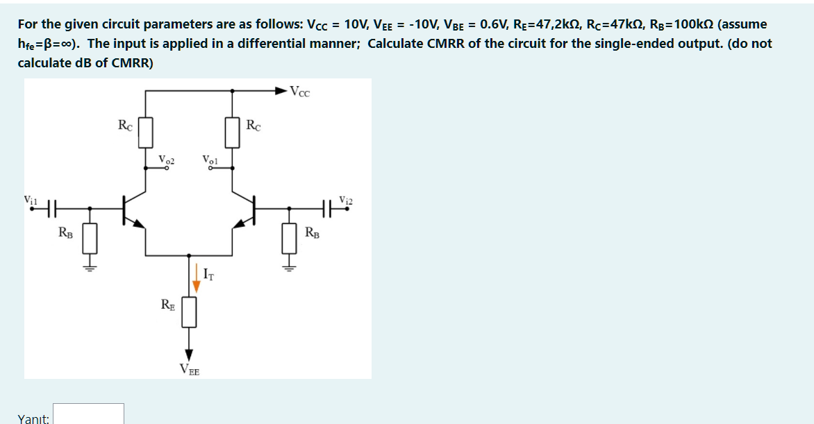 For the given circuit parameters are as follows: Vcc = 10V, VEE = -10V, VBE = 0.6V, RE=47,2kN, Rc=47k2, Rg=100kn (assume
hfe =B=c0). The input is applied in a differential manner; Calculate CMRR of the circuit for the single-ended output. (do not
calculate dB of CMRR)
Vcc
RC
Rc
Vol
RB
RB
IT
RE
VEE
Yanıt:
