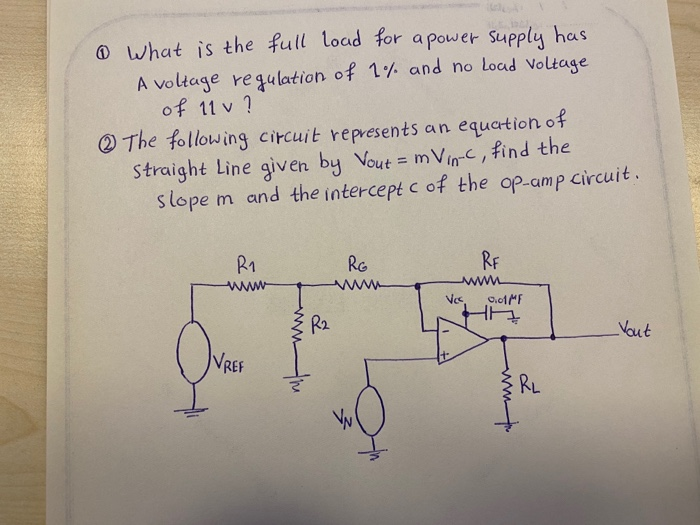 @ what is the full load for a power Supply has
A voltage requlation of 1% and no Load Voltage
of 11 v ?
O The following circuit represents an equation of
Straight Line given by Vout = mVin-c, find the
slope m and the intercept c of the op-amp circuit.
R1
RG
RF
www
www
Vcs
C.01MF
R2
Vout
VREF
RL
