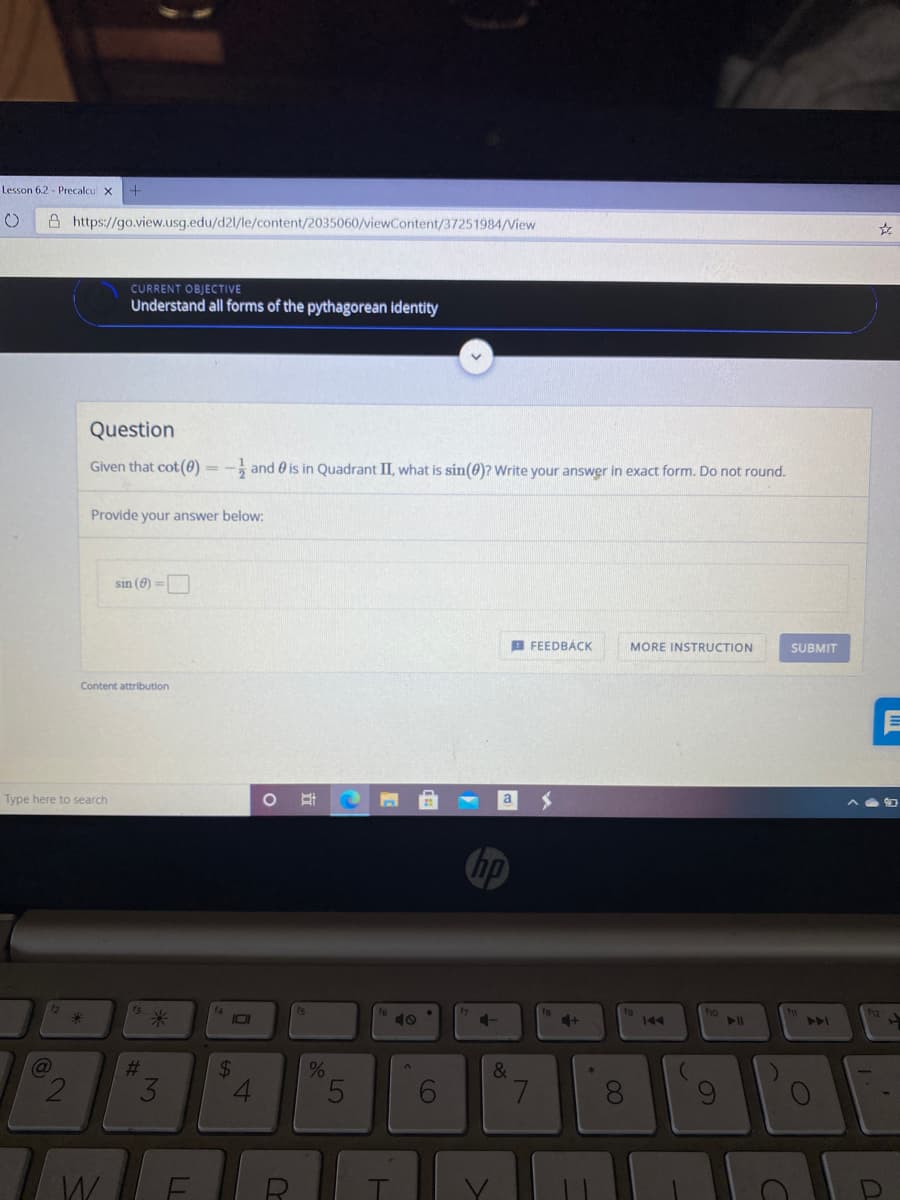 Lesson 6.2 - Precalcu
A https://go.view.usg.edu/d21/le/content/2035060/viewContent/37251984/View
CURRENT OBJECTIVE
Understand all forms of the pythagorean identity
Question
Given that cot (0) = - and 0 is in Quadrant II, what is sin(0)? Write your answer in exact form. Do not round.
Provide your answer below:
sin (0) =
B FEEDBÁCK
MORE INSTRUCTION
SUBMIT
Content attribution
Type here to search
a
hp
1s
18
ho
米
144
%23
%24
&
3.
LL
2)
