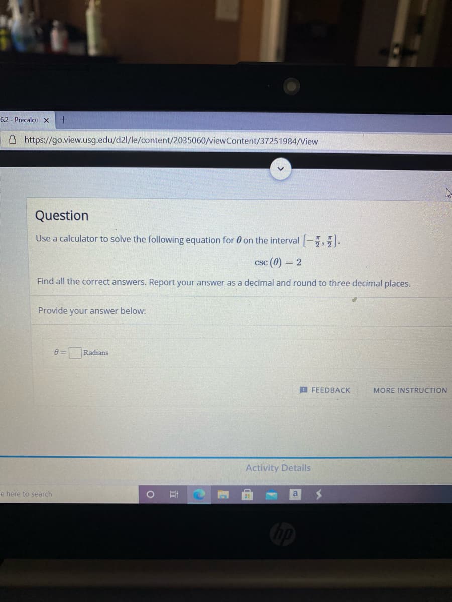 6.2 Precalcu x
A https://go.view.usg.edu/d2l/le/content/2035060/viewContent/37251984/View
Question
Use a calculator to solve the following equation for 0 on the interval -,5.
Csc (0) = 2
Find all the correct answers. Report your answer as a decimal and round to three decimal places.
Provide your answer below:
Radians
B FEEDBACK
MORE INSTRUCTION
Activity Details
e here to search
