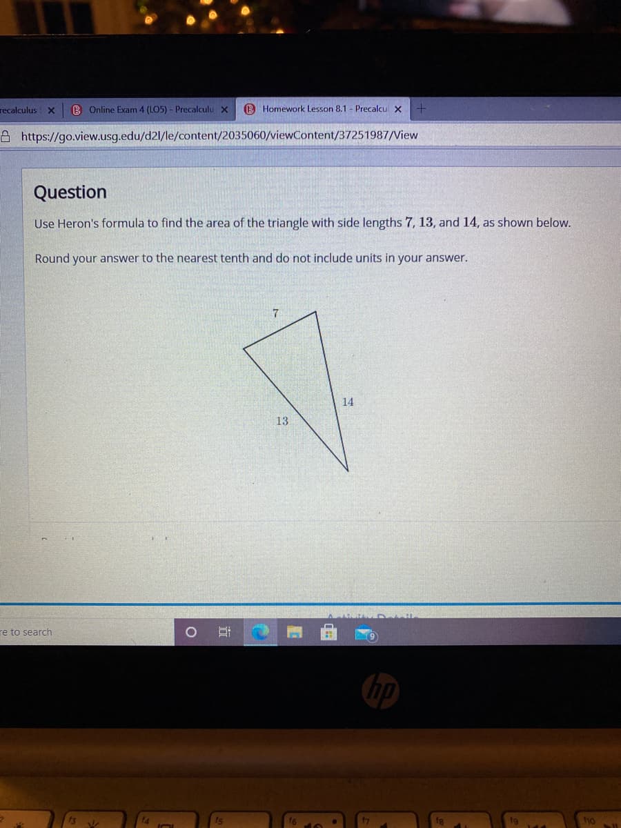 recalculus
B Online Exam 4 (LO5) - Precalculu X
B Homework Lesson 8.1 - Precalcu x
A https://go.view.usg.edu/d2l/le/content/2035060/viewContent/37251987/View
Question
Use Heron's formula to find the area of the triangle with side lengths 7, 13, and 14, as shown below.
Round your answer to the nearest tenth and do not include units in your answer.
7
14
13
re to search
fs
ho
