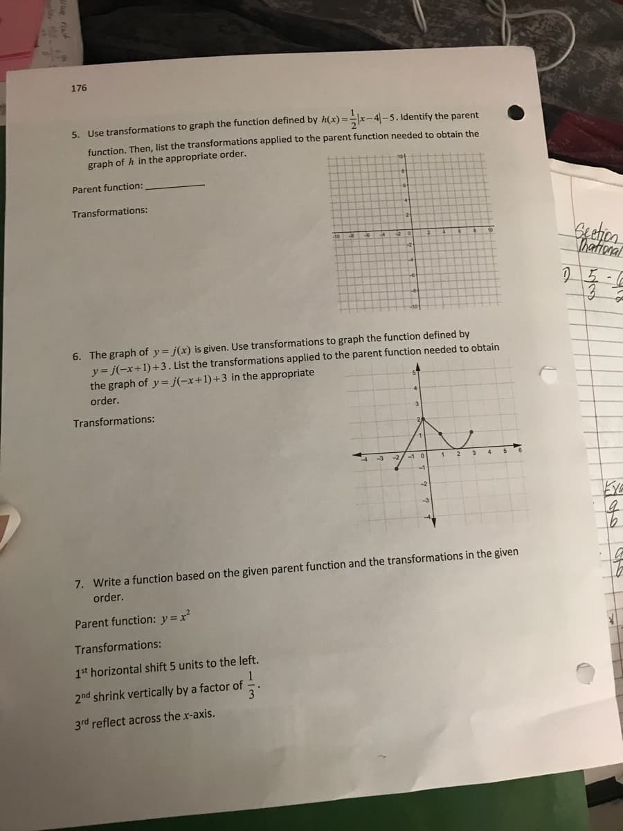 176
5. Use transformations to graph the function defined by h(x) =
function, Then, list the transformations applied to the parent function needed to obtain the
x-4|-5. Identify the parent
graph of h in the appropriate order.
Parent function:
Transformations:
-10
Thational
6. The graph of y = j(x) is given. Use transformations to graph the function defined by
y= j(-x+1)+3. List the transformations applied to the parent function needed to obtain
the graph of y = j(-x+1)+3 in the appropriate
order.
Transformations:
1 2
-1
-2
7. Write a function based on the given parent function and the transformations in the given
order.
Parent function: y=x²
Transformations:
1st horizontal shift 5 units to the left.
2nd shrink vertically by a factor of
3rd reflect across the x-axis.
