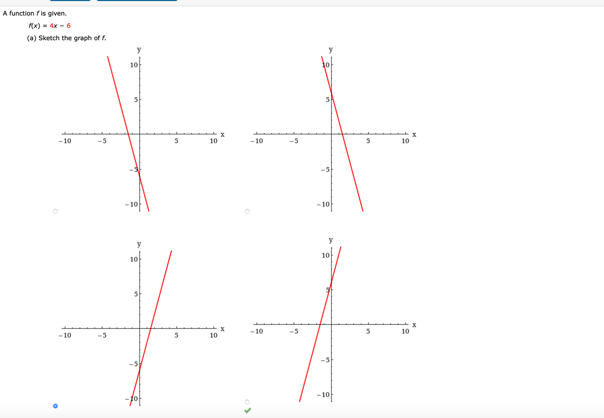 A function f is given.
f(x)
= 4x – 6
(a) Sketch the graph of f.
y
y
tot
10
5
5
X
-10
10
-10
-5
10
-5
-10
- 10
y
y
10
10
5
- 10
-5
5
10
- 10
-5
10
-5
-5
-10
