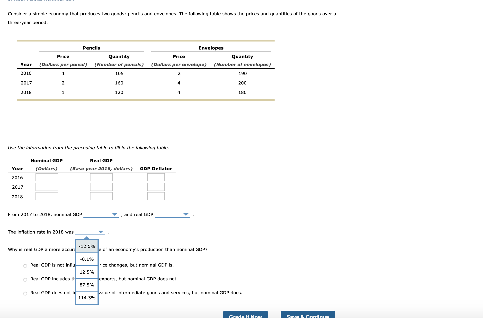 Use the information from the preceding table to fill in the following table.
Nominal GDP
Real GDP
Year
(Dollars)
(Base year 2016, dollars)
GDP Deflator
2016
2017
2018
From 2017 to 2018, nominal GDP
and real GDP
The inflation rate in 2018 was
-12.5%
Why is real GDP a more accura
e of an economy's production than nominal GDP?
-0.1%
O Real GDP is not influ
rice changes, but nominal GDP is.
12.5%
O Real GDP includes th
exports, but nominal GDP does not.
87.5%
Real GDP does not ir
value of intermediate goods and services, but nominal GDP does.
114.3%
Grade It Now

