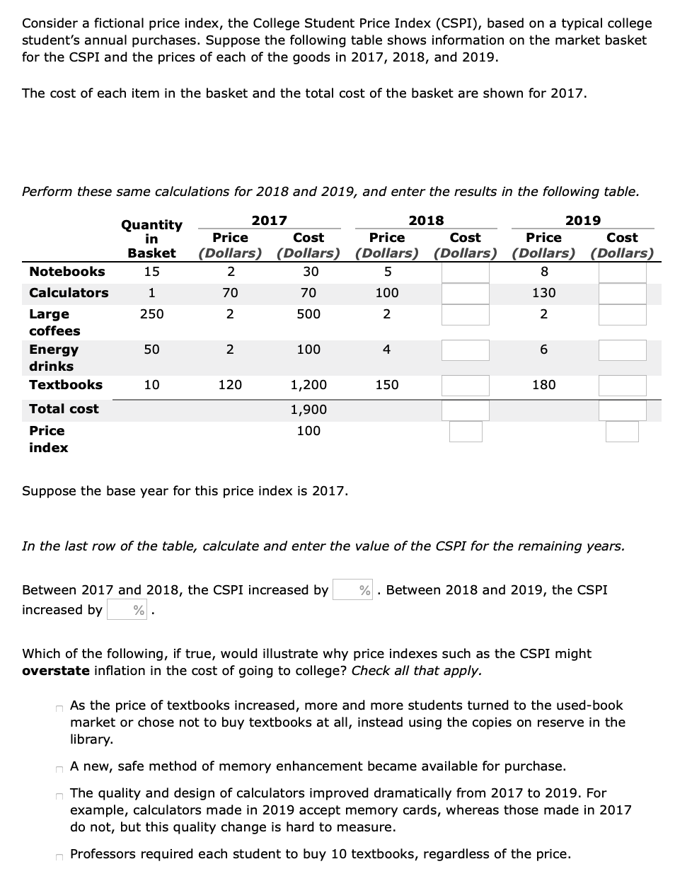 Consider a fictional price index, the College Student Price Index (CSPI), based on a typical college
student's annual purchases. Suppose the following table shows information on the market basket
for the CSPI and the prices of each of the goods in 2017, 2018, and 2019.
The cost of each item in the basket and the total cost of the basket are shown for 2017.
Perform these same calculations for 2018 and 2019, and enter the results in the following table.
2017
2018
2019
Quantity
in
Price
Cost
Price
Cost
Price
Cost
Basket
(Dollars) (Dollars) (Dollars) (Dollars) (Dollars) (Dollars)
Notebooks
15
2
30
5
8
Calculators
1
70
70
100
130
Large
250
2
500
2
2
coffees
100
Energy
drinks
50
2
4
Textbooks
10
120
1,200
150
180
Total cost
1,900
Price
100
index
Suppose the base year for this price index is 2017.
In the last row of the table, calculate and enter the value of the CSPI for the remaining years.
Between 2017 and 2018, the CSPI increased by
% . Between 2018 and 2019, the CSPI
increased by
%
Which of the following, if true, would illustrate why price indexes such as the CSPI might
overstate inflation in the cost of going to college? Check all that apply.
As the price of textbooks increased, more and more students turned to the used-book
market or chose not to buy textbooks at all, instead using the copies on reserve in the
library.
n A new, safe method of memory enhancement became available for purchase.
n The quality and design of calculators improved dramatically from 2017 to 2019. For
example, calculators made in 2019 accept memory cards, whereas those made in 2017
do not, but this quality change is hard to measure.
Professors required each student to buy 10 textbooks, regardless of the price.
