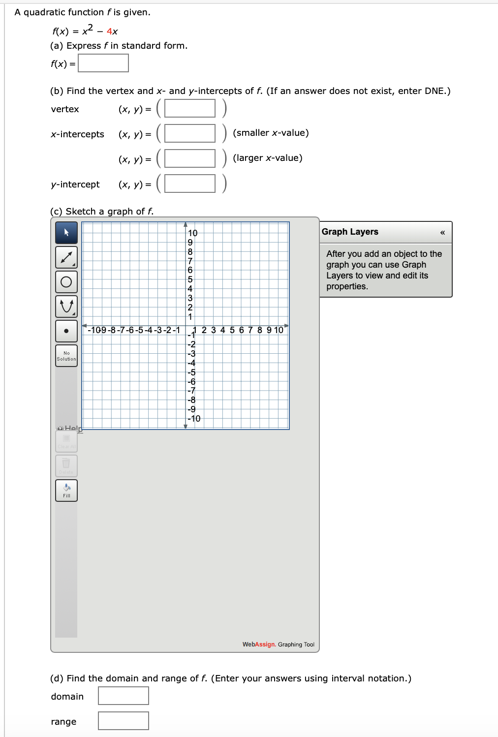 A quadratic function f is given.
f(x) = x2 - 4x
(a) Express f in standard form.
f(x) =
(b) Find the vertex and x- and y-intercepts of f. (If an answer does not exist, enter DNE.)
vertex
(x, y) = (
x-intercepts
(х, у) %3D
(smaller x-value)
(х, у) %3D
(larger x-value)
y-intercept
(х, у) 3D
(c) Sketch a graph of f.
10
Graph Layers
After you add an object to the
graph you can use Graph
Layers to view and edit its
properties.
4
3
2
-109-8-7-6-5-4-3-2-1
4 5 6 7 8 9 10
-1
-2
-3
-4
-5
No
Solution
-6
-7
-8
-9
-10
oHelp
Fill
WebAssign. Graphing Tool
(d) Find the domain and range of f. (Enter your answers using interval notation.)
domain
range
•
