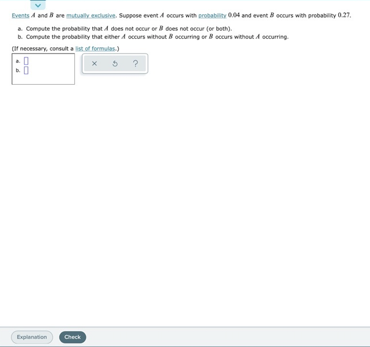 Events A and B are mutually exclusive. Suppose event A occurs with probability 0.04 and event B occurs with probability 0.27.
a. Compute the probability that A does not occur or B does not occur (or both).
b. Compute the probability that either A occurs without B occurring or B occurs without A occurring.
(If necessary, consult a list of formulas.)
a. O
b. I
?
