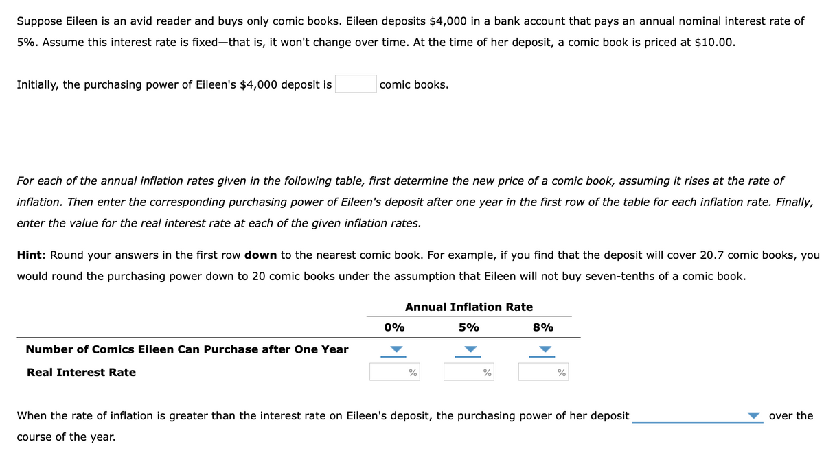 Suppose Eileen is an avid reader and buys only comic books. Eileen deposits $4,000 in a bank account that pays an annual nominal interest rate of
5%. Assume this interest rate is fixed-that is, it won't change over time. At the time of her deposit, a comic book is priced at $10.00.
Initially, the purchasing power of Eileen's $4,000 deposit is
comic books.
For each of the annual inflation rates given in the following table, first determine the new price of a comic book, assuming it rises at the rate of
inflation. Then enter the corresponding purchasing power of Eileen's deposit after one year in the first row of the table for each inflation rate. Finally,
enter the value for the real interest rate at each of the given inflation rates.
Hint: Round your answers in the first row down to the nearest comic book. For example, if you find that the deposit will cover 20.7 comic books, you
would round the purchasing power down to 20 comic books under the assumption that Eileen will not buy seven-tenths of a comic book.
Annual Inflation Rate
0%
5%
8%
Number of Comics Eileen Can Purchase after One Year
Real Interest Rate
%
%
When the rate of inflation is greater than the interest rate on Eileen's deposit, the purchasing power of her deposit
over the
course of the year.
