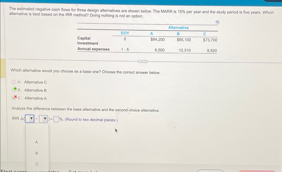 The estimated negative cash flows for three design alternatives are shown below. The MARR is 15% per year and the study period is five years. Which
alternative is best based on the IRR method? Doing nothing is not an option.
IRR A(
Ftext pages
-
A
B
Which alternative would you choose as a base one? Choose the correct answer below.
OA. Alternative C
B. Alternative B
Xc. Alternative A
Analyze the difference between the base alternative and the second-choice alternative.
▼ =%. (Round to two decimal places.)
C
Capital
investment
Annual expenses
ulot
EOY
0
1-5
C...
A
$84,200
6,500
Alternative
B
$65,100
12,310
C
C
$73,700
9,520