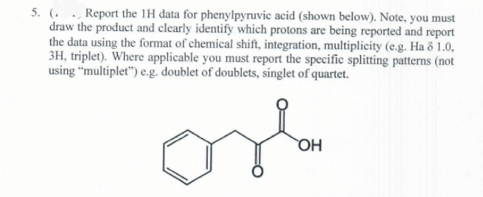 5. ( Report the 1H data for phenylpyruvic acid (shown below). Note, you must
draw the product and clearly identify which protons are being reported and report
the data using the format of chemical shift, integration, multiplicity (e.g. Ha 8 1.0,
3H, triplet). Where applicable you must report the specific splitting patterns (not
using "multiplet") e.g. doublet of doublets, singlet of quartet.
osla
OH