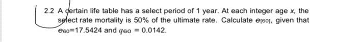 2.2 A dertain life table has a select period of 1 year. At each integer age x, the
select rate mortality is 50% of the ultimate rate. Calculate eț60], given that
e60=17.5424 and q6o = 0.0142.
