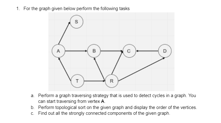 1. For the graph given below perform the following tasks
A
B
D
R
a. Perform a graph traversing strategy that is used to detect cycles in a graph. You
can start traversing from vertex A.
b. Perform topological sort on the given graph and display the order of the vertices.
c. Find out all the strongly connected components of the given graph.
