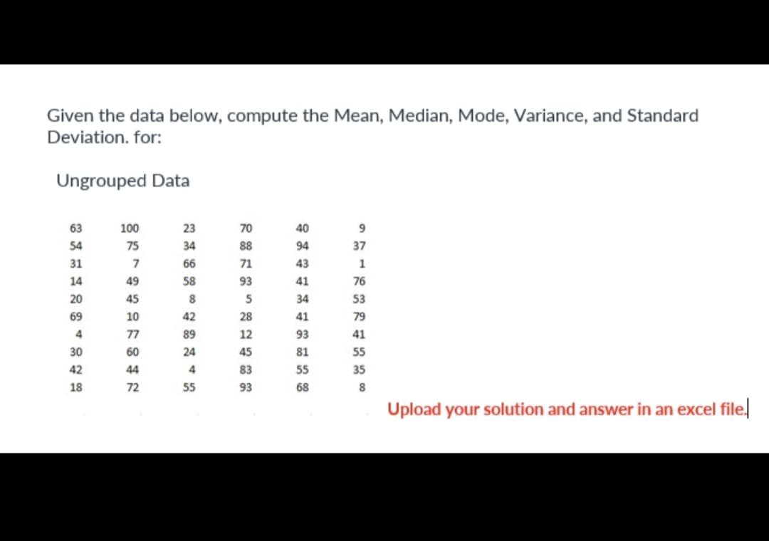 Given the data below, compute the Mean, Median, Mode, Variance, and Standard
Deviation. for:
Ungrouped Data
63
54
31
14
20
69
4
30
42
18
1000万744107
75
49
45
60
44
72
23
34
66
58
8
42
89
24
4
55
70
88
71
93
5
28
12
45
83
93
40
94
43
41
34
41
93
81
55
68
9
37
1
76
53
79
41
55
35
8
Upload your solution and answer in an excel file.