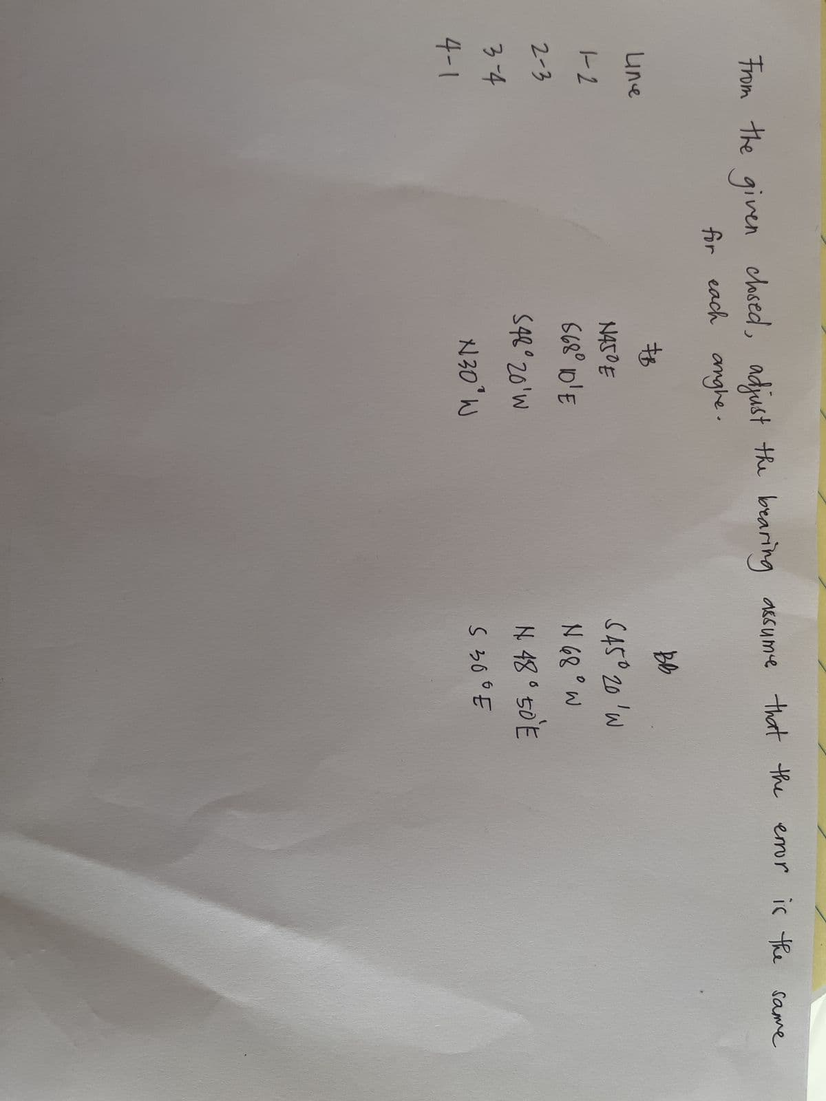 From the given closed, adjust the bearing assume that the
for each anghe.
Line
1-2
2-3
3-4
4-1
#B
N450 E
868° 10'E
548° 20'W
N30° W
BB
S45° 20'W
N 68° W
N 48° 50°E
S 300 E
error is the same