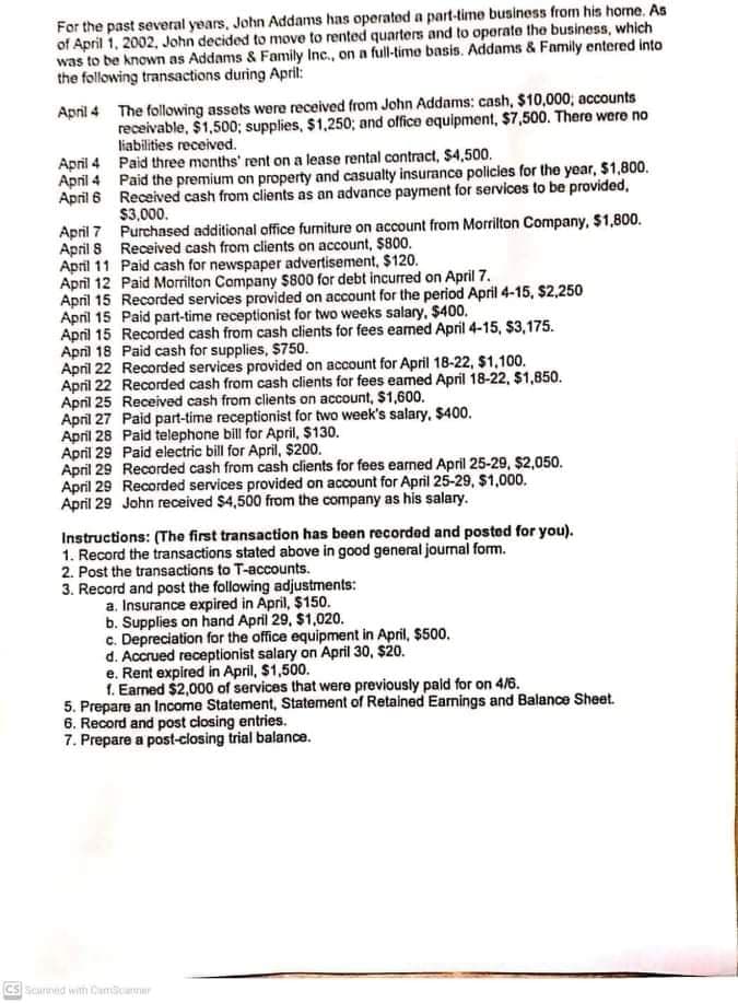 For the past several years, John Addams has operated a part-time business from his home. As
of April 1, 2002, John decided to move to rented quarters and to operato the business, which
was to be known as Addams & Family Inc., on a full-time basis. Addams & Family entered into
the following transactions during Aprit:
April 4 The following assets were received from John Addams: cash, $10,000; accounts
receivable, $1,500; supplies, $1,250; and office equipment, $7,500. There were no
liabilities received.
April 4 Paid three months' rent on a lease rental contract, $4,500.
April 4 Paid the premium on property and casualty insurance policies for the year, $1,800.
April 6 Received cash from clients as an advance payment for services to be provided,
$3,000.
April 7 Purchased additional office furniture on account from Morrilton Company, $1,800.
April 8 Received cash from clients on account, $800.
April 11 Paid cash for newspaper advertisement, $120.
April 12 Paid Morrilton Company $800 for debt incurred on April 7.
April 15 Recorded services provided on account for the period April 4-15, $2,250
April 15 Paid part-time receptionist for two weeks salary, $400.
April 15 Recorded cash from cash clients for fees eamed April 4-15, S$3,175.
April 18 Paid cash for supplies, $750.
April 22 Recorded services provided on account for April 18-22, $1,100.
April 22 Recorded cash from cash clients for fees eamed April 18-22, $1,850.
April 25 Received cash from clients on account, $1,600.
April 27 Paid part-time receptionist for two week's salary, $400.
April 28 Paid telephone bill for April, $130.
April 29 Paid electric bill for April, $200.
April 29 Recorded cash from cash clients for fees earned April 25-29, $2,050.
April 29 Recorded services provided on account for April 25-29, $1,000.
April 29 John received $4,500 from the company as his salary.
Instructions: (The first transaction has been recorded and posted for you).
1. Record the transactions stated above in good general journal form.
2. Post the transactions to T-accounts.
3. Record and post the following adjustments:
a. Insurance expired in April, $150.
b. Supplies on hand April 29, $1,020.
c. Depreciation for the office equipment in April, $500.
d. Accrued receptionist salary on April 30, $20.
e. Rent expired in April, $1,500.
1. Earned $2,000 of services that were previously pald for on 4/6.
5. Prepare an Income Statement, Statement of Retained Earnings and Balance Sheet.
6. Record and post closing entries.
7. Prepare a post-closing trial balance.
CS Scarned with Camcaner
