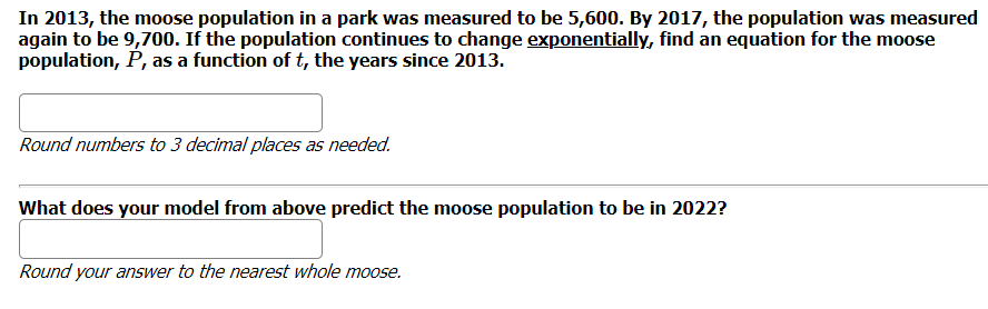 In 2013, the moose population in a park was measured to be 5,600. By 2017, the population was measured
again to be 9,700. If the population continues to change exponentially, find an equation for the moose
population, P, as a function of t, the years since 2013.
Round numbers to 3 decimal places as needed.
What does your model from above predict the moose population to be in 2022?
