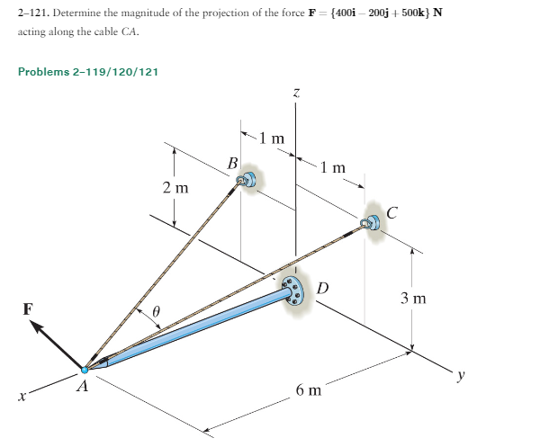 2-121. Determine the magnitude of the projection of the force F = {400i-200j + 500k} N
acting along the cable CA.
Problems 2-119/120/121
F
A
2 m
B
1
E
1 m
D
6 m
C
3 m