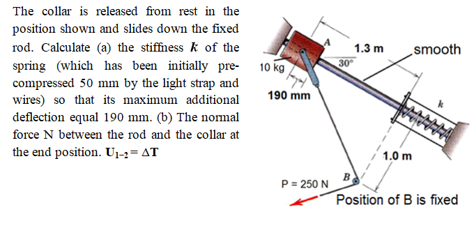 The collar is released from rest in the
position shown and slides down the fixed
rod. Calculate (a) the stiffness k of the
spring (which has been initially pre-
compressed 50 mm by the light strap and
wires) so that its maximum additional
deflection equal 190 mm. (b) The normal
1.3 m
smooth
10 kg
30°
190 mm
force N between the rod and the collar at
the end position. U1-2= AT
1.0 m
B
P = 250 N
Position of B is fixed
