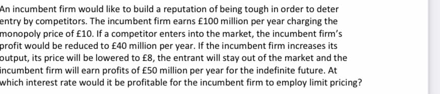 An incumbent firm would like to build a reputation of being tough in order to deter
entry by competitors. The incumbent firm earns £100 million per year charging the
monopoly price of £10. If a competitor enters into the market, the incumbent firm's
profit would be reduced to £40 million per year. If the incumbent firm increases its
output, its price will be lowered to £8, the entrant will stay out of the market and the
incumbent firm will earn profits of £50 million per year for the indefinite future. At
which interest rate would it be profitable for the incumbent firm to employ limit pricing?