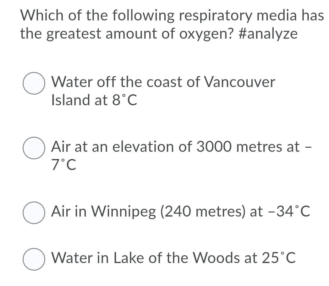 Which of the following respiratory media has
the greatest amount of oxygen? #analyze
Water off the coast of Vancouver
Island at 8°C
Air at an elevation of 3000 metres at -
7°C
Air in Winnipeg (240 metres) at -34°C
Water in Lake of the Woods at 25°C
