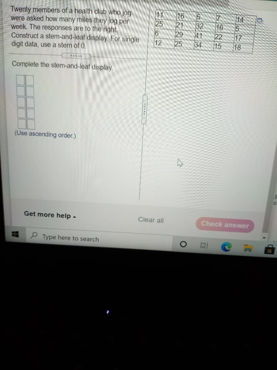 Twenty members of a health club who jog
were asked how many miles they jog per
week. The responses are to the right.
Construct a stem-and-leaf display. For single
digit data, use a stem of 0.
11
25
16
7
14
5
17
18
21
32
41
34
16
29
25
16
22
12
15
....
Complete the stem-and-leaf display.
(Use ascending order.)
Get more help -
Clear all
Check answer
P Type here to search
