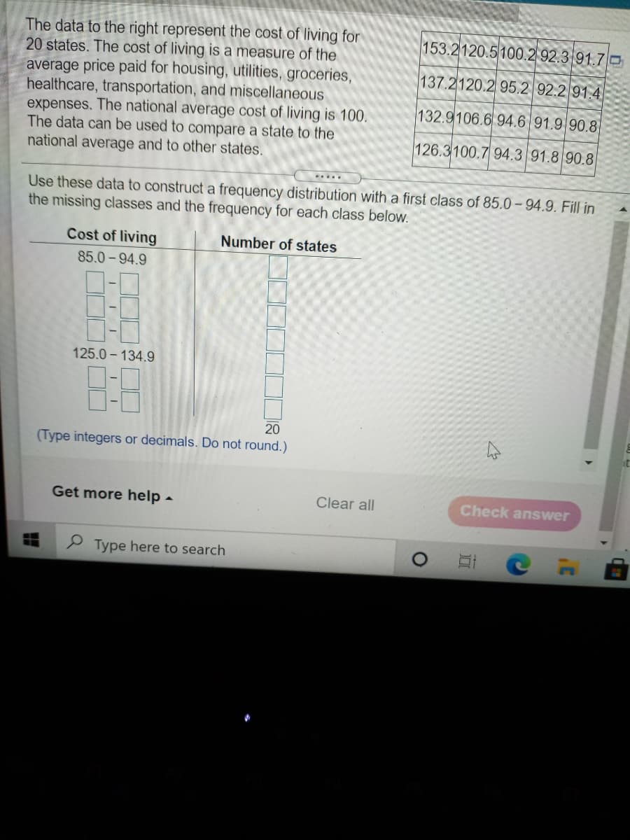 The data to the right represent the cost of living for
20 states. The cost of living is a measure of the
average price paid for housing, utilities, groceries,
healthcare, transportation, and miscellaneous
expenses. The national average cost of living is 100.
The data can be used to compare a state to the
national average and to other states.
153.2120.5100.2 92.3 91.7 O
137.2120.2 95.2 92.2 91.4
132.9106.6 94.6 91.9 90.8
126.3100.7 94.3 91.8 90.8
...
Use these data to construct a frequency distribution with a first class of 85.0 – 94.9. Fill in
the missing classes and the frequency for each class below.
Cost of living
Number of states
85.0-94.9
125.0 - 134.9
8:8
20
(Type integers or decimals. Do not round.)
Get more help -
Clear all
Check answer
P Type here to search
