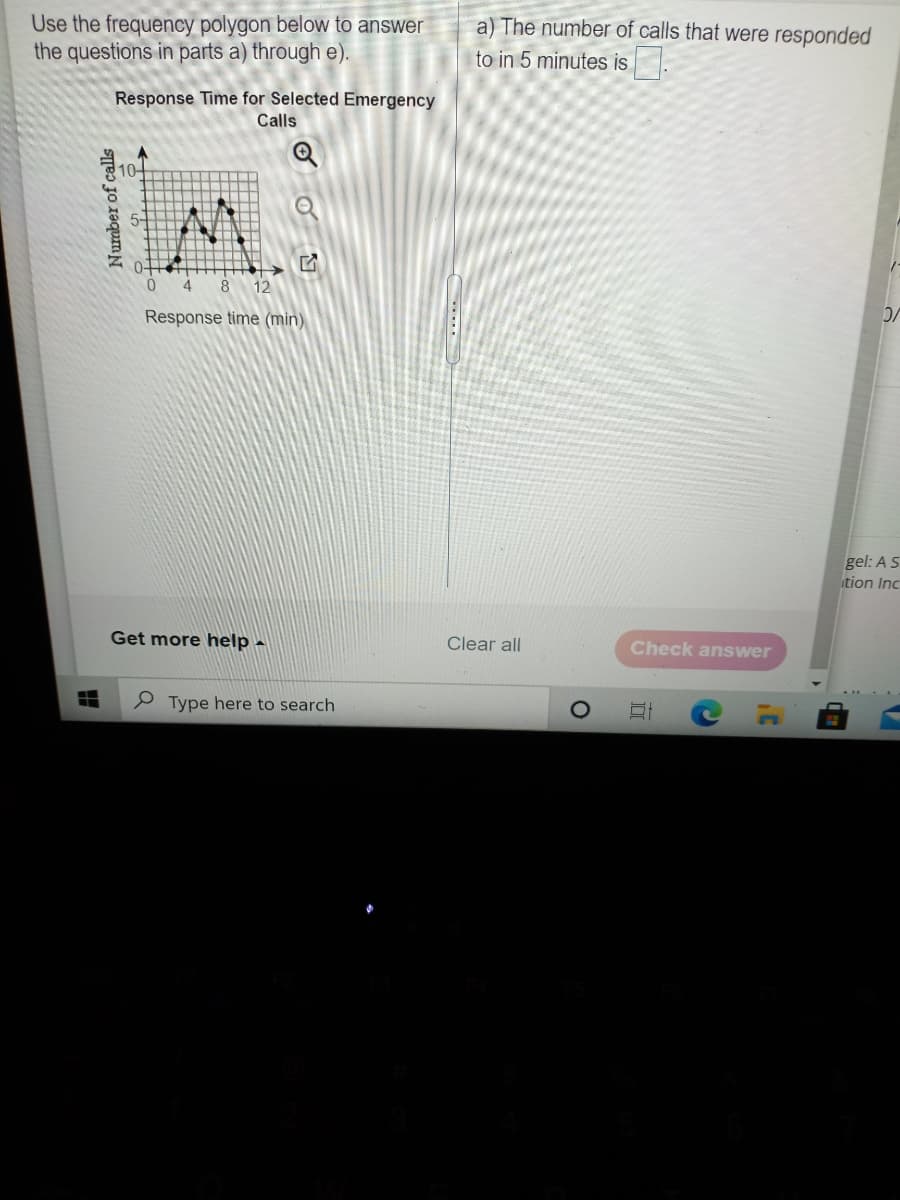 Use the frequency polygon below to answer
the questions in parts a) through e).
a) The number of calls that were responded
to in 5 minutes is
Response Time for Selected Emergency
Calls
10
4
8
12
Response time (min).
gel: AS
tion Inc
Get more help -
Clear all
Check answer
e Type here to search
Number of calls
