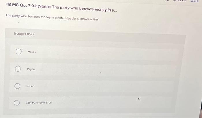 TB MC Qu. 7-02 (Static) The party who borrows money in a...
The party who borrows money in a note payable is known as the:
Multiple Choice
Maker.
Payee.
Issuer
Both Maker and issuer
Submit