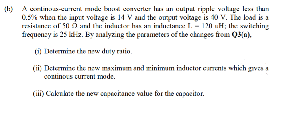 A continous-current mode boost converter has an output ripple voltage less than
0.5% when the input voltage is 14 V and the output voltage is 40 V. The load is a
resistance of 50 Q and the inductor has an inductance L = 120 uH; the switching
frequency is 25 kHz. By analyzing the parameters of the changes from Q3(a),
(b)
(i) Determine the new duty ratio.
(ii) Determine the new maximum and minimum inductor currents which gives a
continous current mode.
(iii) Calculate the new capacitance value for the capacitor.
