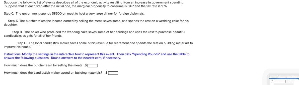 Suppose the following list of events describes all of the economic activity resulting from an increase in government spending.
Suppose that at each step after the initial one, the marginal propensity to consume is 0.67 and the tax rate is 16%.
Step 0. The government spends $8500 on meat to host a very large dinner for foreign diplomats.
Step A. The butcher takes the income earned by selling the meat, saves some, and spends the rest on a wedding cake for his
daughter.
Step B. The baker who produced the wedding cake saves some of her earnings and uses the rest to purchase beautiful
candlesticks as gifts for all of her friends.
Step C. The local candlestick maker saves some of his revenue for retirement and spends the rest on building materials to
improve his house.
Instructions: Modify the settings in the interactive tool to represent this event. Then click "Spending Rounds" and use the table to
answer the following questions. Round answers to the nearest cent, if necessary.
How much does the butcher earn for selling the meat? $
How much does the candlestick maker spend on building materials?
E