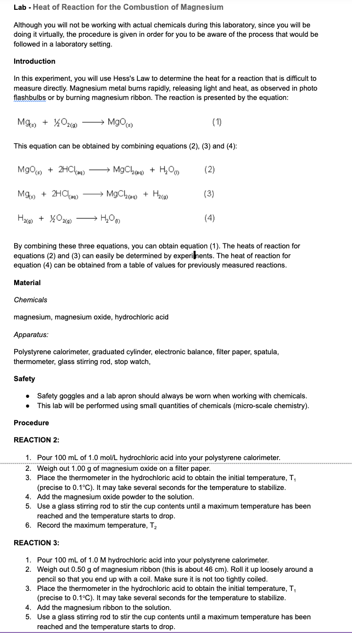 Lab - Heat of Reaction for the Combustion of Magnesium
Although you will not be working with actual chemicals during this laboratory, since you will be
doing it virtually, the procedure is given in order for you to be aware of the process that would be
followed in a laboratory setting.
Introduction
In this experiment, you will use Hess's Law to determine the heat for a reaction that is difficult to
measure directly. Magnesium metal burns rapidly, releasing light and heat, as observed in photo
flashbulbs or by burning magnesium ribbon. The reaction is presented by the equation:
Mg(s) + 1/2O₂(g) →→→→→→MgO(s)
This equation can be obtained by combining equations (2), (3) and (4):
MgO(s) + 2HCl(aq) →→→ MgCl₂(aq) + H₂O
Mg(s) + 2HCl(aq) →→→ MgCl₂(aq) + H₂(g)
H₂(g) + 1/2O2(g) → H₂O)
Material
(1)
By combining these three equations, you can obtain equation (1). The heats of reaction for
equations (2) and (3) can easily be determined by experiments. The heat of reaction for
equation (4) can be obtained from a table of values for previously measured reactions.
Procedure
(2)
REACTION 2:
(3)
Chemicals
magnesium, magnesium oxide, hydrochloric acid
Apparatus:
Polystyrene calorimeter, graduated cylinder, electronic balance, filter paper, spatula,
thermometer, glass stirring rod, stop watch,
(4)
Safety
• Safety goggles and a lab apron should always be worn when working with chemicals.
This lab will be performed using small quantities of chemicals (micro-scale chemistry).
REACTION 3:
1. Pour 100 mL of 1.0 mol/L hydrochloric acid into your polystyrene calorimeter.
2. Weigh out 1.00 g of magnesium oxide on a filter paper.
3. Place the thermometer in the hydrochloric acid to obtain the initial temperature, T₁
(precise to 0.1°C). It may take several seconds for the temperature to stabilize.
Add the magnesium oxide powder to the solution.
4.
5. Use a glass stirring rod to stir the cup contents until a maximum temperature has been
reached and the temperature starts to drop.
6. Record the maximum temperature, T₂
1. Pour 100 mL of 1.0 M hydrochloric acid into your polystyrene calorimeter.
2. Weigh out 0.50 g of magnesium ribbon (this is about 46 cm). Roll it up loosely around a
pencil so that you end up with a coil. Make sure it is not too tightly coiled.
3. Place the thermometer in the hydrochloric acid to obtain the initial temperature, T₁
(precise to 0.1°C). It may take several seconds for the temperature to stabilize.
4. Add the magnesium ribbon to the solution.
5. Use a glass stirring rod to stir the cup contents until maximum temperature has been
reached and the temperature starts to drop.