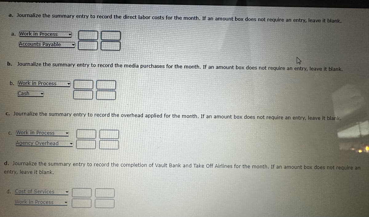 a. Journalize the summary entry to record the direct labor costs for the month. If an amount box does not require an entry, leave it blank.
a. Work in Process
Accounts Payable
b. Journalize the summary entry to record the media purchases for the month. If an amount box does not require an entry, leave it blank.
b. Work in Process
Cash
c. Journalize the summary entry to record the overhead applied for the month. If an amount box does not require an entry, leave it blank.
c. Work in Process
Agency Overhead
d. Journalize the summary entry to record the completion of Vault Bank and Take Off Airlines for the month. If an amount box does not require an
entry, leave it blank.
d. Cost of Services
Work in Process