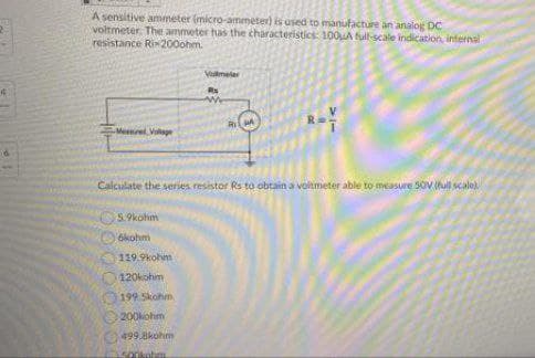 A sensitive ammeter (micro-ammeter) is used to manufacture an analog DC
voltmeter. The ammeter has the characteristics: 100uA full-scale indication, internal
resistance Rix200ohm.
Vllmeter
Rs
Meenel Vaage
Calculate the seties resistor Rs to obtain a voltmeter able to measure 5oviul scale
5.9kohm
6kohm
119.9kohim
120kohm
199 Skohm
200kohm
499.8kohm
