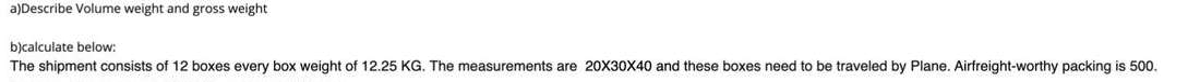 a)Describe Volume weight and gross weight
b)calculate below:
The shipment consists of 12 boxes every box weight of 12.25 KG. The measurements are 20X30X40 and these boxes need to be traveled by Plane. Airfreight-worthy packing is 500.
