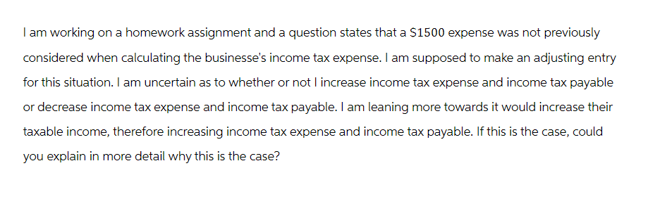 I am working on a homework assignment and a question states that a $1500 expense was not previously
considered when calculating the businesse's income tax expense. I am supposed to make an adjusting entry
for this situation. I am uncertain as to whether or not I increase income tax expense and income tax payable
or decrease income tax expense and income tax payable. I am leaning more towards it would increase their
taxable income, therefore increasing income tax expense and income tax payable. If this is the case, could
you explain in more detail why this is the case?