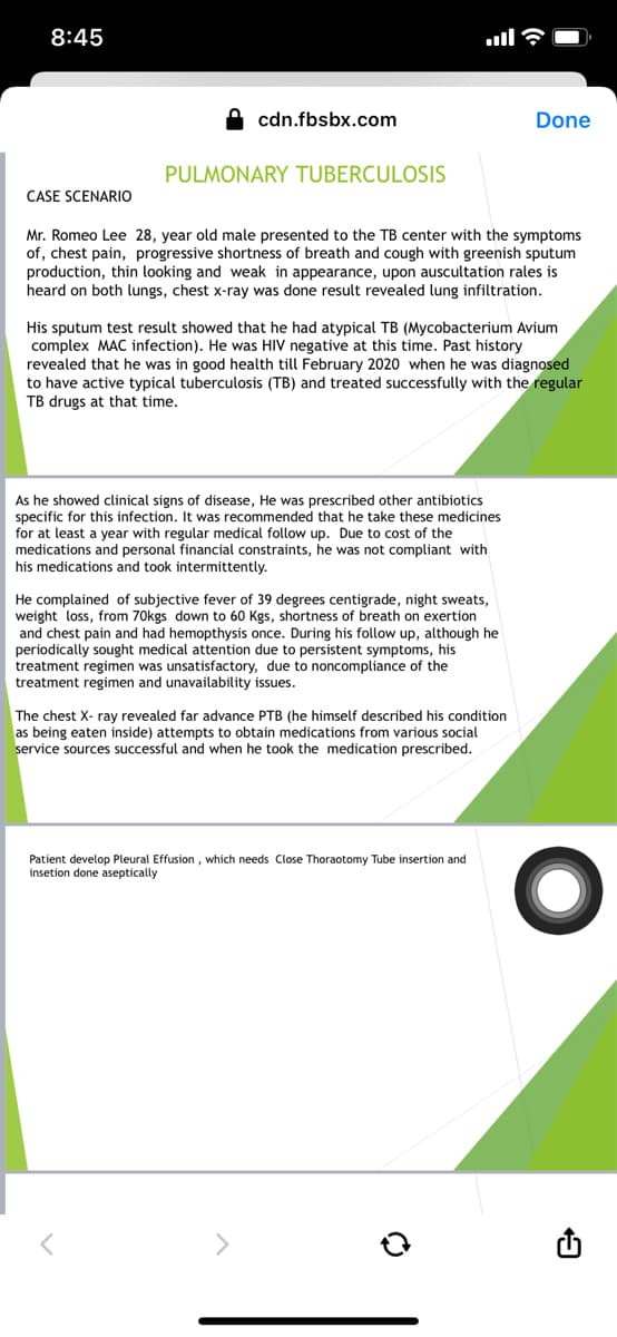 8:45
cdn.fbsbx.com
Done
PULMONARY TUBERCULOSIS
CASE SCENARIO
Mr. Romeo Lee 28, year old male presented to the TB center with the symptoms
of, chest pain, progressive shortness of breath and cough with greenish sputum
production, thin looking and weak in appearance, upon auscultation rales is
heard on both lungs, chest x-ray was done result revealed lung infiltration.
His sputum test result showed that he had atypical TB (Mycobacterium Avium
complex MAC infection). He was HIV negative at this time. Past history
revealed that he was in good health till February 2020 when he was diagnosed
to have active typical tuberculosis (TB) and treated successfully with the regular
TB drugs at that time.
As he showed clinical signs of disease, He was prescribed other antibiotics
specific for this infection. It was recommended that he take these medicines
for at least a year with regular medical follow up. Due to cost of the
medications and personal financial constraints, he was not compliant with
his medications and took intermittently.
He complained of subjective fever of 39 degrees centigrade, night sweats,
weight loss, from 70kgs down to 60 Kgs, shortness of breath on exertion
and chest pain and had hemopthysis once. During his follow up, although he
periodically sought medical attention due to persistent symptoms, his
treatment regimen was unsatisfactory, due to noncompliance of the
treatment regimen and unavailability issues.
The chest X- ray revealed far advance PTB (he himself described his condition
as being eaten inside) attempts to obtain medications from various social
service sources successful and when he took the medication prescribed.
Patient develop Pleural Effusion , which needs Close Thoraotomy Tube insertion and
insetion done aseptically
<>

