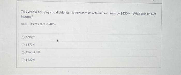 This year, a firm pays no dividends. It increases its retained earnings by $430M. What was its Net
Income?
note its tax rate is 40%
$602M
$172M
Cannot tell
$430M