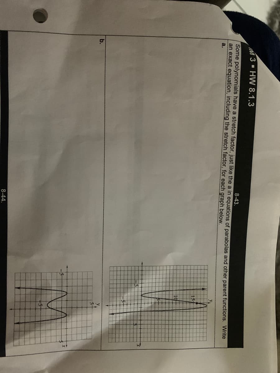 M3 HW 8.1.3
8-43.
Some polynomials have a stretch factor, just like the a in equations of parabolas and other parent functions. Write
an exact equation, including the stretch factor, for each graph below.
a.
15-
10
b.
5-
8-44.
