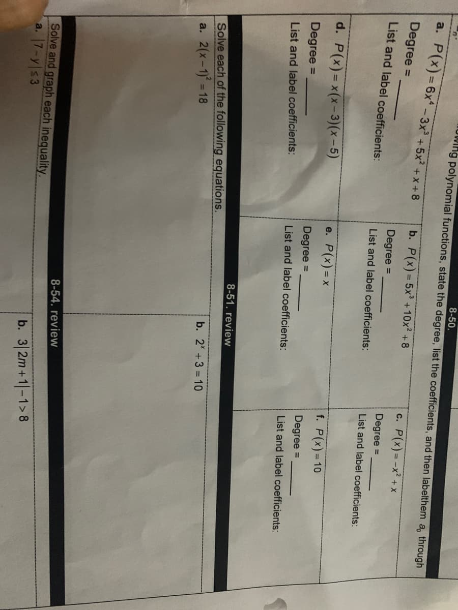 8-50.
owing polynomial functions, state the degree, list the coefficients, and then labelthem a, through
a. P(x)36x- 3x +5x + x +8
b. P(x)= 5x +10x2 +8
c. P(x)=-x² +x
%3D
Degree =
%3D
Degree =
Degree =
List and label coefficients:
List and label coefficients:
List and label coefficients:
d. P(x)= x(x-3)(x-5)
e. P(x) = x
f. P(x)=10
Degree =
Degree =
Degree =
List and label coefficients:
List and label coefficients:
List and label coefficients:
8-51. review
Solve each of the following equations.
a. 2(x-1) = 18
b. 2 +3 = 10
8-54. review
Solve and graph each inequality.
a. 7-y s3
b. 3 2m+1-1>8
