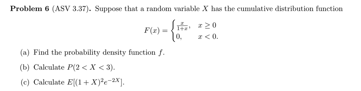 Problem 6 (ASV 3.37). Suppose that a random variable X has the cumulative distribution function
F(x) =
1+x> x > 0
10,
x < 0.
(a) Find the probability density function f.
(b) Calculate P(2< X < 3).
(c) Calculate E[(1+X)²e-2X].
