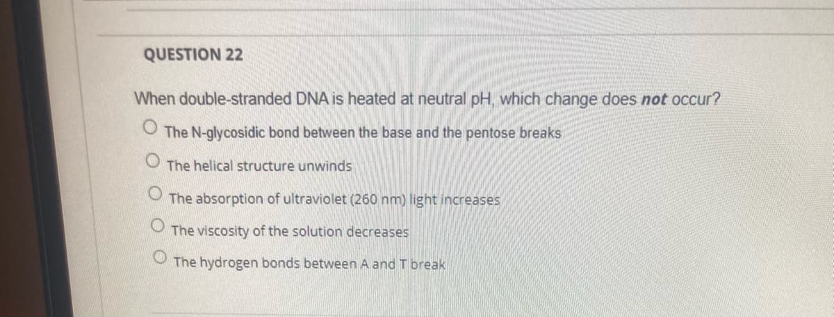 QUESTION 22
When double-stranded DNA is heated at neutral pH, which change does not occur?
The N-glycosidic bond between the base and the pentose breaks
The helical structure unwinds
The absorption of ultraviolet (260 nm) light increases
The viscosity of the solution decreases
The hydrogen bonds between A and T break
